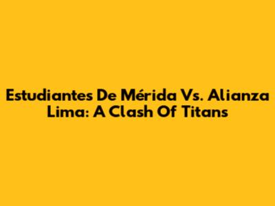 Estudiantes De Mérida Vs. Alianza Lima: A Clash Of Titans