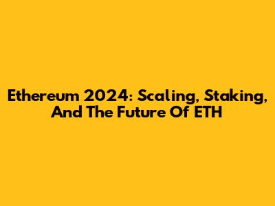 Ethereum 2024: Scaling, Staking, And The Future Of ETH