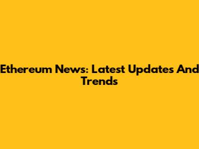 Ethereum News: Latest Updates And Trends