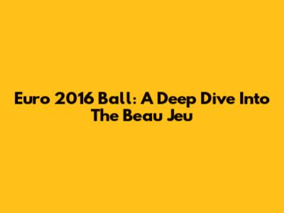 Euro 2016 Ball: A Deep Dive Into The Beau Jeu