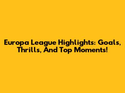 Europa League Highlights: Goals, Thrills, And Top Moments!