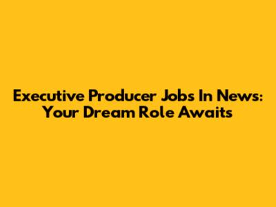 Executive Producer Jobs In News: Your Dream Role Awaits