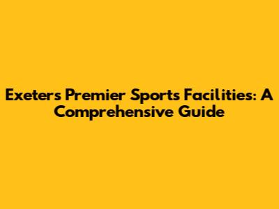 Exeter's Premier Sports Facilities: A Comprehensive Guide