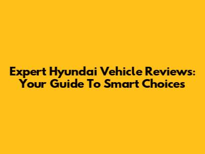 Expert Hyundai Vehicle Reviews: Your Guide To Smart Choices