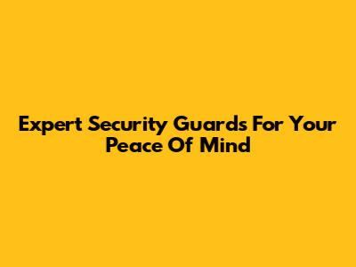 Expert Security Guards For Your Peace Of Mind