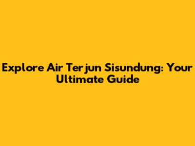 Explore Air Terjun Sisundung: Your Ultimate Guide