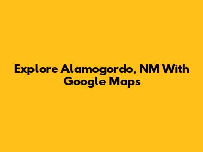 Explore Alamogordo, NM With Google Maps