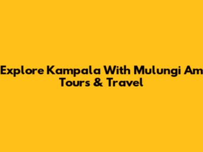 Explore Kampala With Mulungi Am Tours & Travel
