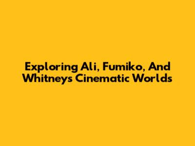Exploring Ali, Fumiko, And Whitney's Cinematic Worlds