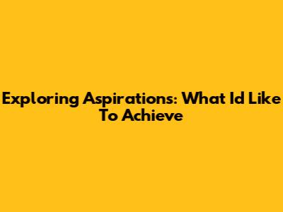 Exploring Aspirations: What I'd Like To Achieve