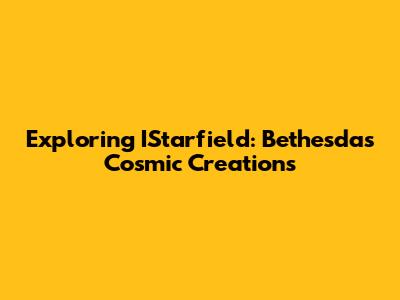 Exploring IStarfield: Bethesda's Cosmic Creations