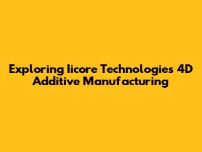 Exploring Iicore Technologies 4D Additive Manufacturing