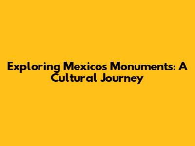 Exploring Mexico's Monuments: A Cultural Journey
