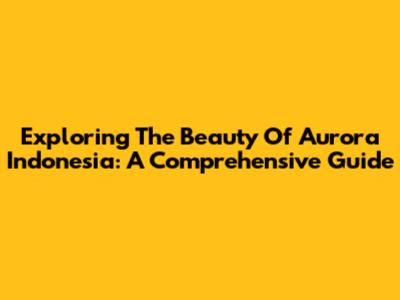 Exploring The Beauty Of Aurora Indonesia: A Comprehensive Guide
