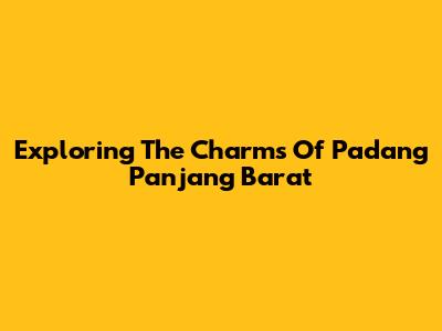 Exploring The Charms Of Padang Panjang Barat