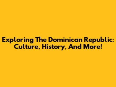 Exploring The Dominican Republic: Culture, History, And More!
