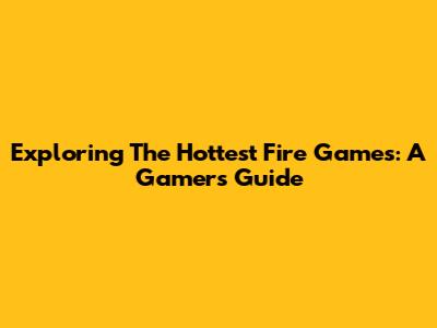 Exploring The Hottest Fire Games: A Gamer's Guide