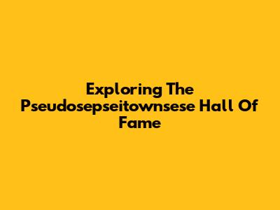 Exploring The Pseudosepseitownsese Hall Of Fame