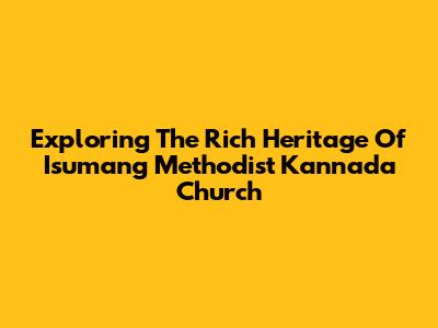 Exploring The Rich Heritage Of Isumang Methodist Kannada Church