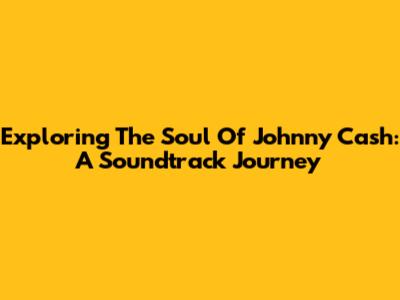 Exploring The Soul Of Johnny Cash: A Soundtrack Journey