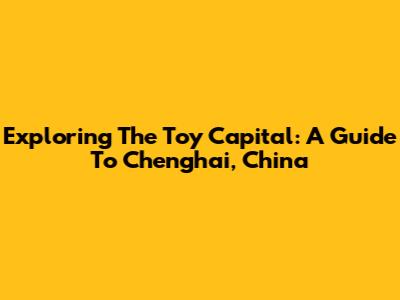 Exploring The Toy Capital: A Guide To Chenghai, China
