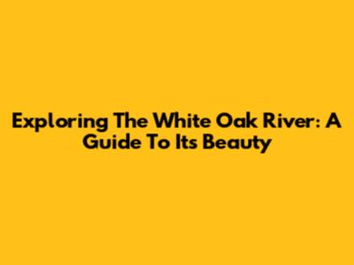Exploring The White Oak River: A Guide To Its Beauty