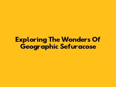 Exploring The Wonders Of Geographic Sefuracose