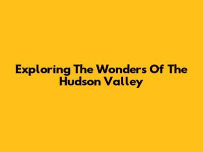 Exploring The Wonders Of The Hudson Valley