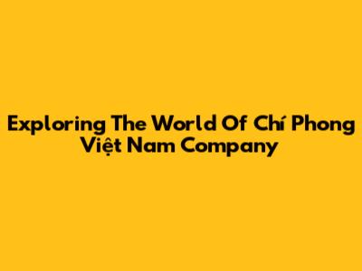 Exploring The World Of Chí Phong Việt Nam Company