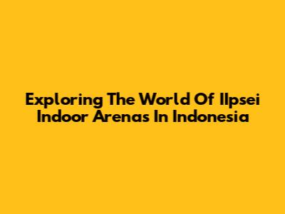 Exploring The World Of IIpsei Indoor Arenas In Indonesia