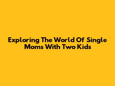 Exploring The World Of Single Moms With Two Kids