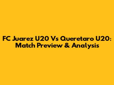 FC Juarez U20 Vs Queretaro U20: Match Preview & Analysis