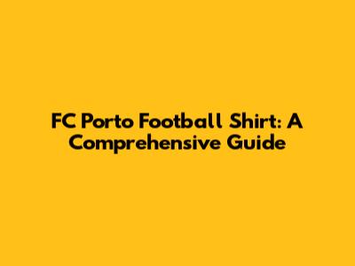 FC Porto Football Shirt: A Comprehensive Guide