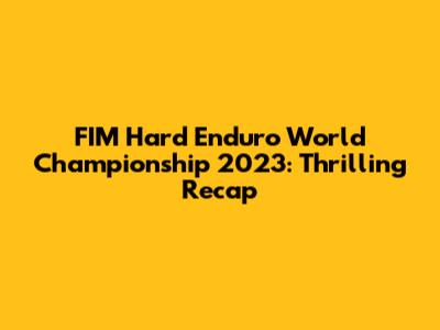 FIM Hard Enduro World Championship 2023: Thrilling Recap