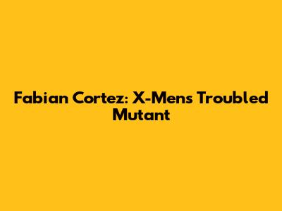 Fabian Cortez: X-Men's Troubled Mutant