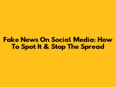 Fake News On Social Media: How To Spot It & Stop The Spread