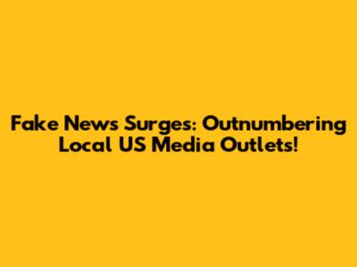 Fake News Surges: Outnumbering Local US Media Outlets!