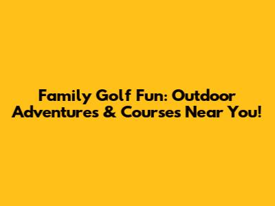 Family Golf Fun: Outdoor Adventures & Courses Near You!