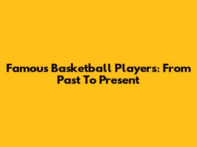 Famous Basketball Players: From Past To Present