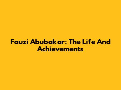 Fauzi Abubakar: The Life And Achievements