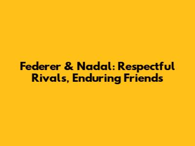 Federer & Nadal: Respectful Rivals, Enduring Friends