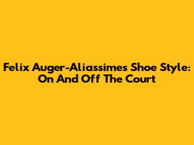 Felix Auger-Aliassime's Shoe Style: On And Off The Court