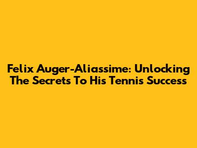 Felix Auger-Aliassime: Unlocking The Secrets To His Tennis Success