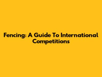 Fencing: A Guide To International Competitions