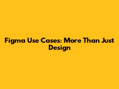 Figma Use Cases: More Than Just Design