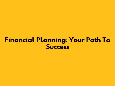 Financial Planning: Your Path To Success