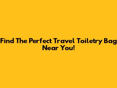 Find The Perfect Travel Toiletry Bag Near You!
