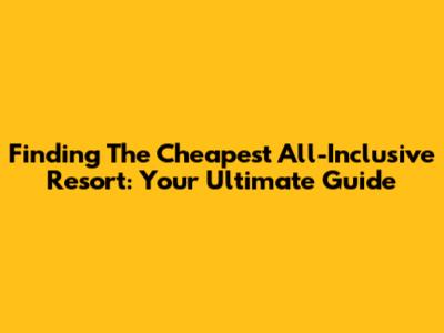 Finding The Cheapest All-Inclusive Resort: Your Ultimate Guide