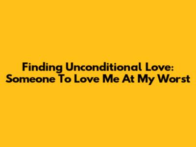 Finding Unconditional Love: Someone To Love Me At My Worst
