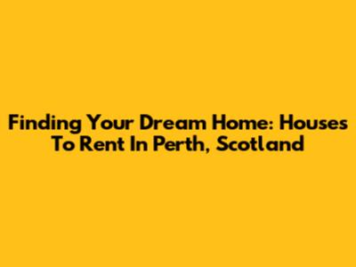 Finding Your Dream Home: Houses To Rent In Perth, Scotland